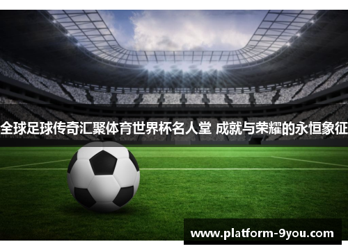 全球足球传奇汇聚体育世界杯名人堂 成就与荣耀的永恒象征