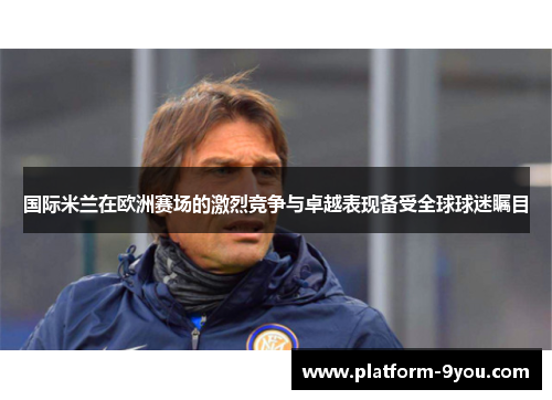 国际米兰在欧洲赛场的激烈竞争与卓越表现备受全球球迷瞩目