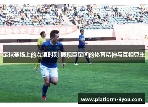 足球赛场上的友谊时刻 展现巨星间的体育精神与互相尊重