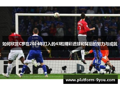 如何欣赏C罗在2024年打入的43粒精彩进球和背后的努力与成就